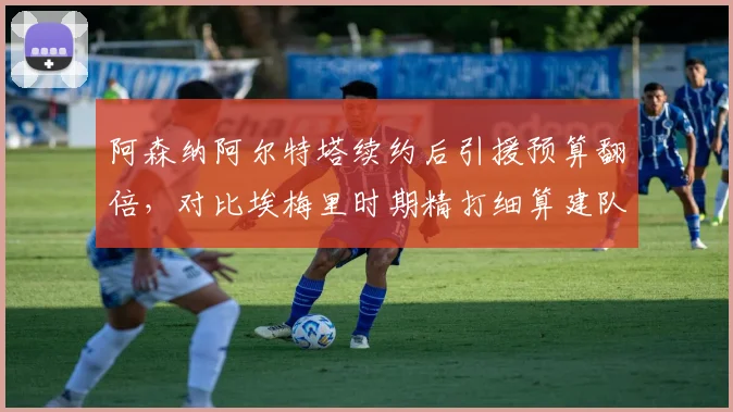 阿森纳阿尔特塔续约后引援预算翻倍，对比埃梅里时期精打细算建队思路