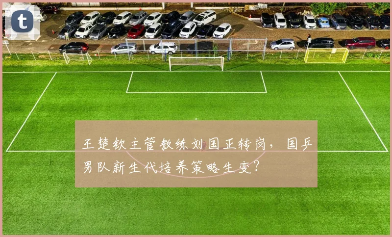 王楚钦主管教练刘国正转岗，国乒男队新生代培养策略生变？