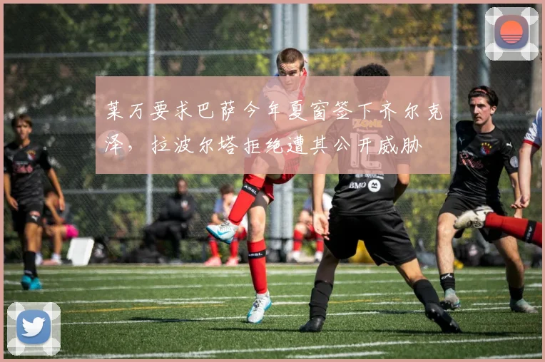 莱万要求巴萨今年夏窗签下齐尔克泽，拉波尔塔拒绝遭其公开威胁