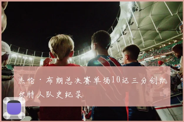 杰伦·布朗总决赛单场10记三分创凯尔特人队史纪录